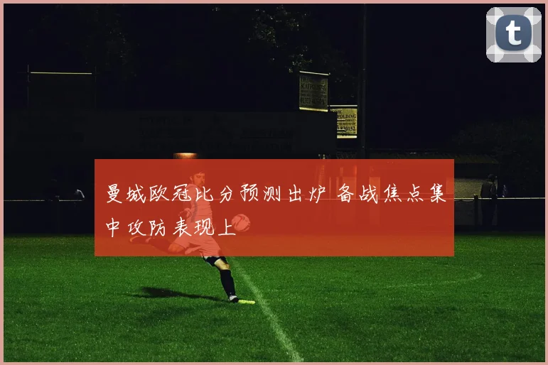 曼城欧冠比分预测出炉 备战焦点集中攻防表现上