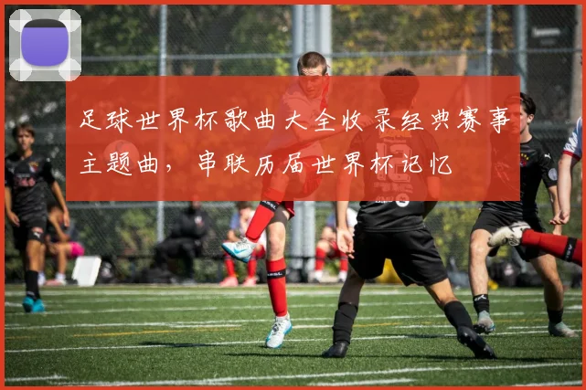 足球世界杯歌曲大全收录经典赛事主题曲，串联历届世界杯记忆