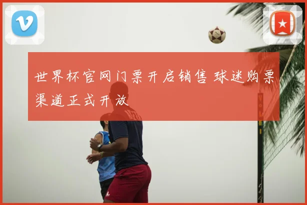 世界杯官网门票开启销售 球迷购票渠道正式开放