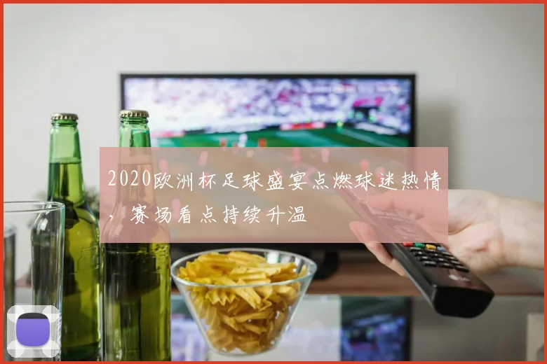 2020欧洲杯足球盛宴点燃球迷热情，赛场看点持续升温