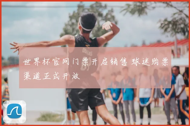 世界杯官网门票开启销售 球迷购票渠道正式开放