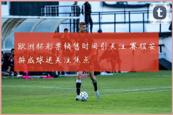 欧洲杯彩票销售时间引关注 赛程安排成球迷关注焦点