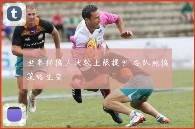 世界杯换人次数上限提升 各队轮换策略生变
