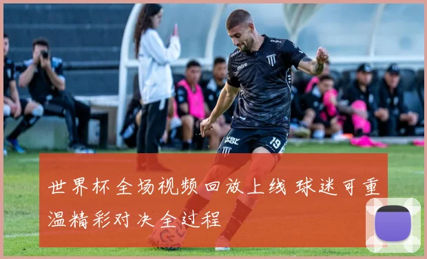 世界杯全场视频回放上线 球迷可重温精彩对决全过程