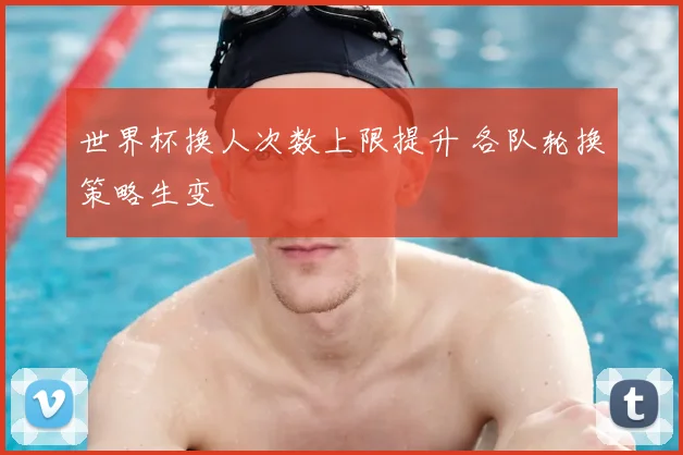世界杯换人次数上限提升 各队轮换策略生变