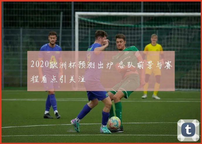 2020欧洲杯预测出炉 各队前景与赛程看点引关注