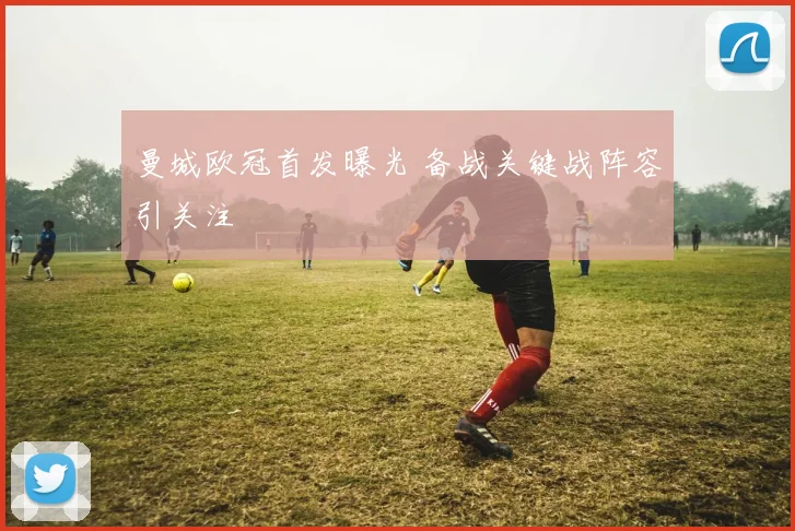 曼城欧冠首发曝光 备战关键战阵容引关注