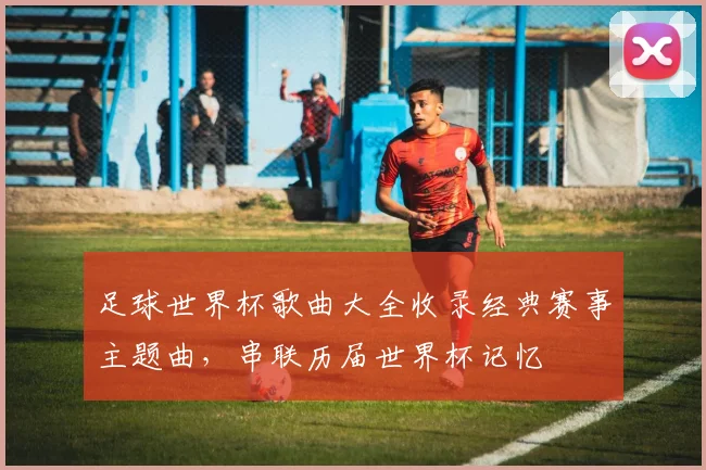 足球世界杯歌曲大全收录经典赛事主题曲，串联历届世界杯记忆