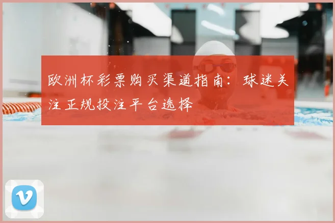 欧洲杯彩票购买渠道指南：球迷关注正规投注平台选择