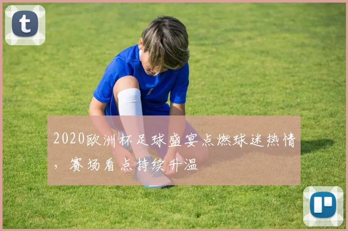 2020欧洲杯足球盛宴点燃球迷热情，赛场看点持续升温