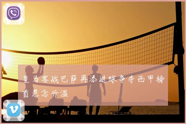 皇马客战巴萨再添进球争夺西甲榜首悬念升温