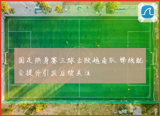 国足热身赛三球击败越南队 锋线配合提升引发后续关注