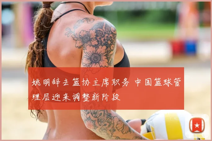 姚明辞去篮协主席职务 中国篮球管理层迎来调整新阶段