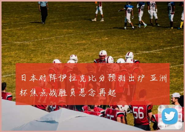 日本对阵伊拉克比分预测出炉 亚洲杯焦点战胜负悬念再起