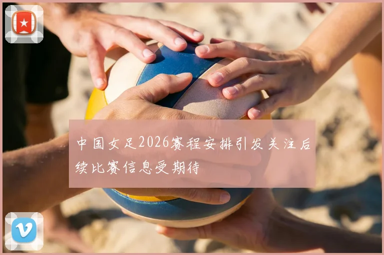 中国女足2026赛程安排引发关注后续比赛信息受期待