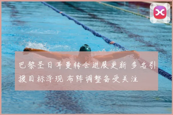 巴黎圣日耳曼转会进展更新 多名引援目标浮现 布阵调整备受关注