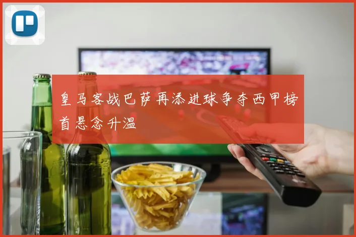皇马客战巴萨再添进球争夺西甲榜首悬念升温