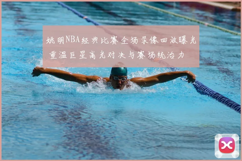 姚明NBA经典比赛全场录像回放曝光 重温巨星高光对决与赛场统治力