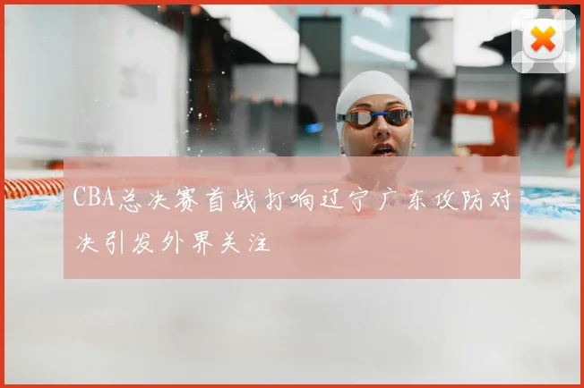 CBA总决赛首战打响辽宁广东攻防对决引发外界关注