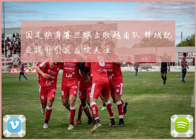 国足热身赛三球击败越南队 锋线配合提升引发后续关注