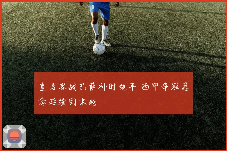 皇马客战巴萨补时绝平 西甲争冠悬念延续到末轮