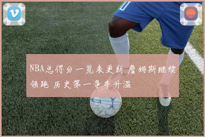 NBA总得分一览表更新 詹姆斯继续领跑 历史第一争夺升温
