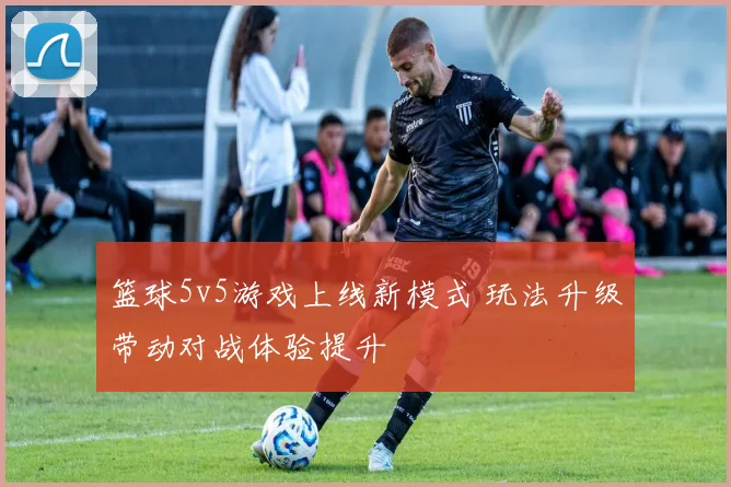 篮球5v5游戏上线新模式 玩法升级带动对战体验提升