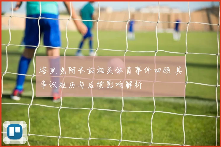 塔里克阿齐兹相关体育事件回顾 其争议经历与后续影响解析