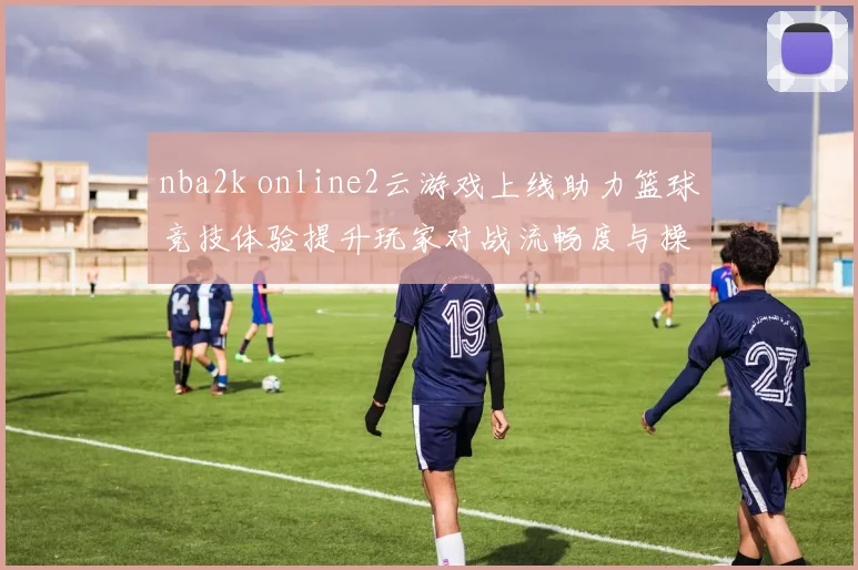 nba2k online2云游戏上线助力篮球竞技体验提升玩家对战流畅度与操作反馈