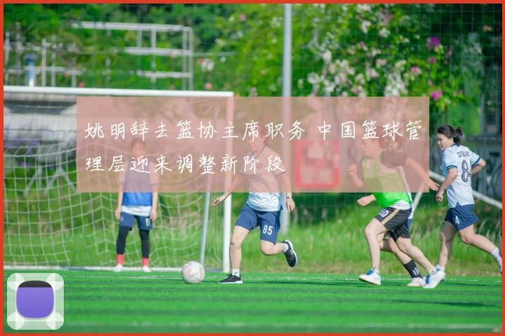 姚明辞去篮协主席职务 中国篮球管理层迎来调整新阶段