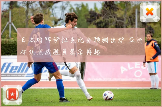 日本对阵伊拉克比分预测出炉 亚洲杯焦点战胜负悬念再起