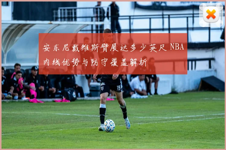 安东尼戴维斯臂展达多少英尺 NBA内线优势与防守覆盖解析