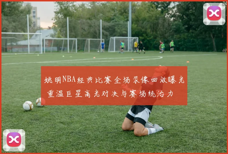姚明NBA经典比赛全场录像回放曝光 重温巨星高光对决与赛场统治力