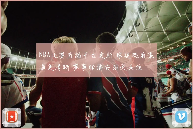 NBA比赛直播平台更新 球迷观看渠道更清晰 赛事转播安排受关注