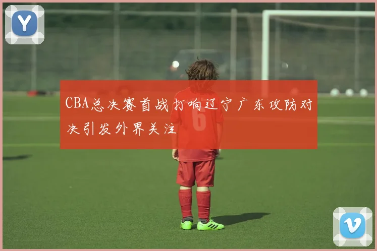 CBA总决赛首战打响辽宁广东攻防对决引发外界关注