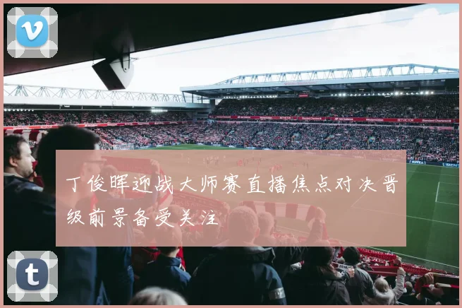 丁俊晖迎战大师赛直播焦点对决晋级前景备受关注