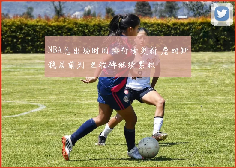 NBA总出场时间排行榜更新 詹姆斯稳居前列 里程碑继续累积